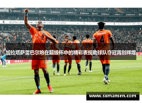 加拉塔萨雷巴尔哈在超级杯中的精彩表现助球队夺冠再创辉煌 加拉塔萨雷巴尔哈在超级杯中的精彩表现助球队夺冠再创辉煌
